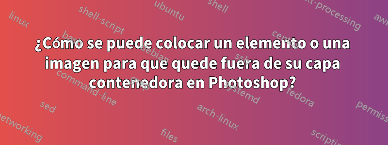 ¿Cómo se puede colocar un elemento o una imagen para que quede fuera de su capa contenedora en Photoshop?