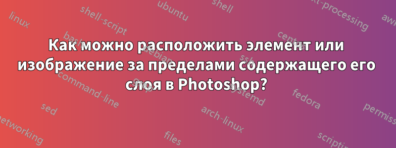 Как можно расположить элемент или изображение за пределами содержащего его слоя в Photoshop?