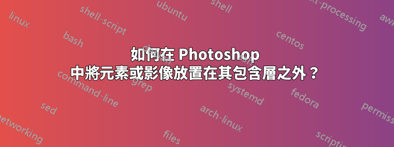 如何在 Photoshop 中將元素或影像放置在其包含層之外？