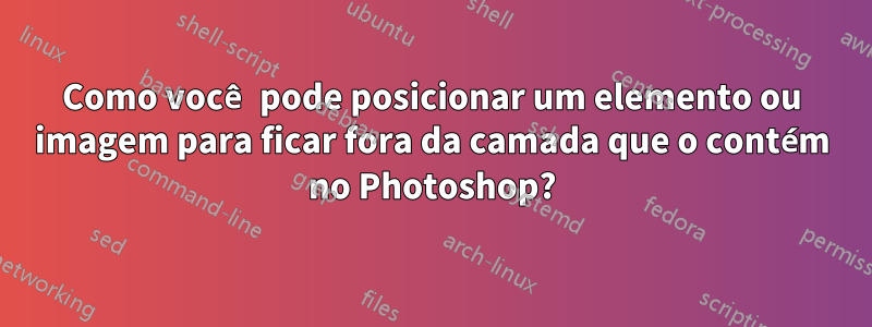 Como você pode posicionar um elemento ou imagem para ficar fora da camada que o contém no Photoshop?