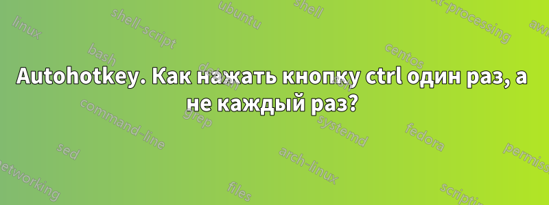 Autohotkey. Как нажать кнопку ctrl один раз, а не каждый раз?