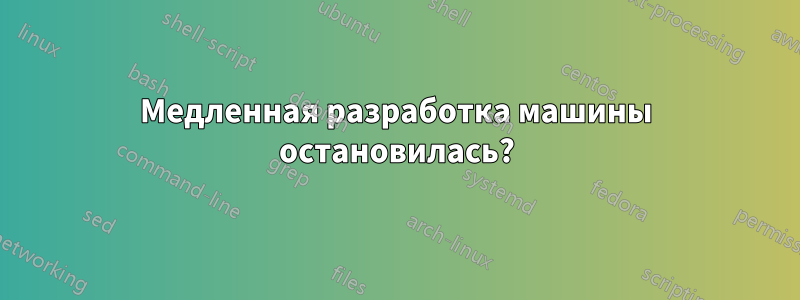 Медленная разработка машины остановилась?