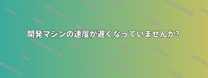 開発マシンの速度が遅くなっていませんか?