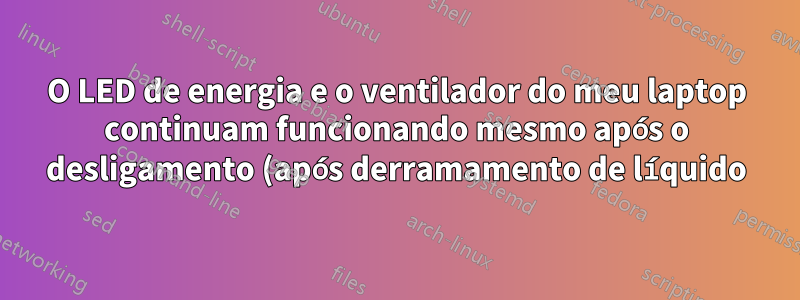 O LED de energia e o ventilador do meu laptop continuam funcionando mesmo após o desligamento (após derramamento de líquido)