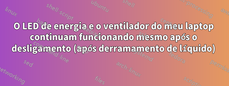 O LED de energia e o ventilador do meu laptop continuam funcionando mesmo após o desligamento (após derramamento de líquido)