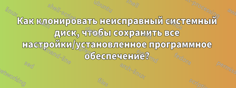 Как клонировать неисправный системный диск, чтобы сохранить все настройки/установленное программное обеспечение?