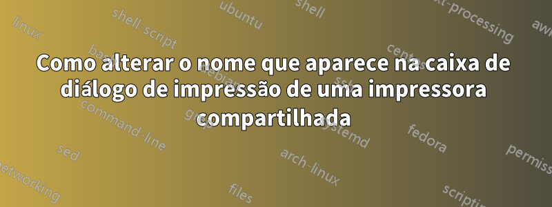 Como alterar o nome que aparece na caixa de diálogo de impressão de uma impressora compartilhada