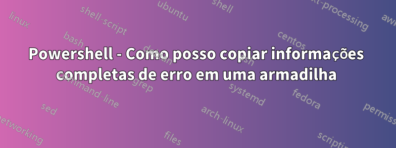 Powershell - Como posso copiar informações completas de erro em uma armadilha