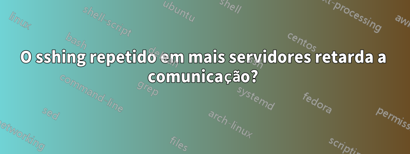 O sshing repetido em mais servidores retarda a comunicação?