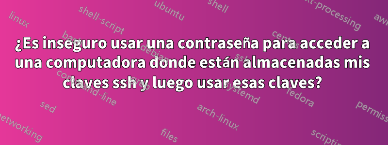 ¿Es inseguro usar una contraseña para acceder a una computadora donde están almacenadas mis claves ssh y luego usar esas claves?