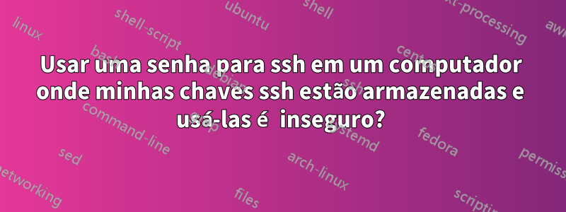 Usar uma senha para ssh em um computador onde minhas chaves ssh estão armazenadas e usá-las é inseguro?