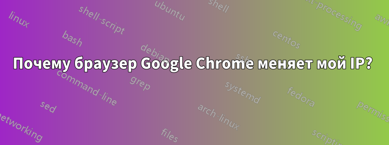 Почему браузер Google Chrome меняет мой IP?