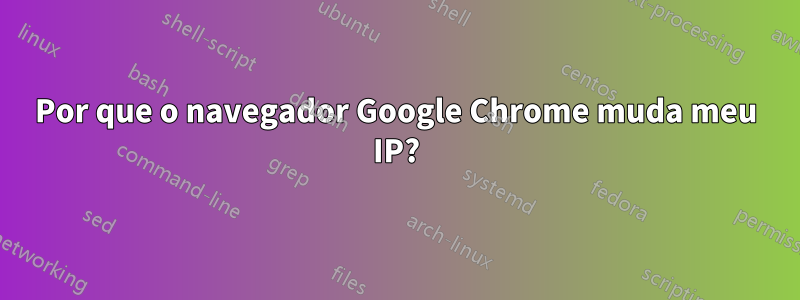 Por que o navegador Google Chrome muda meu IP?