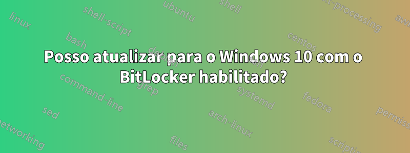 Posso atualizar para o Windows 10 com o BitLocker habilitado?