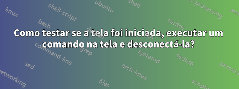 Como testar se a tela foi iniciada, executar um comando na tela e desconectá-la?