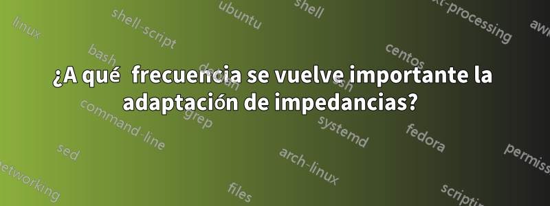 ¿A qué frecuencia se vuelve importante la adaptación de impedancias? 