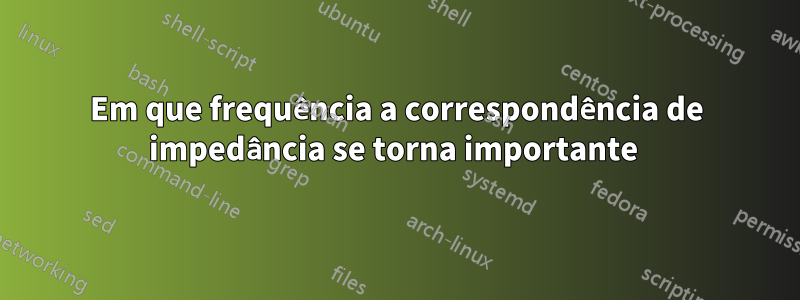 Em que frequência a correspondência de impedância se torna importante 