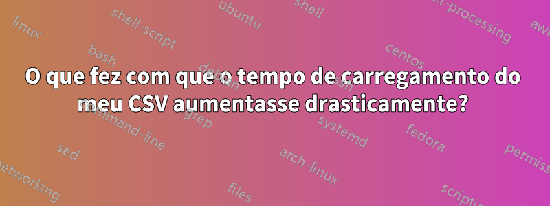 O que fez com que o tempo de carregamento do meu CSV aumentasse drasticamente?