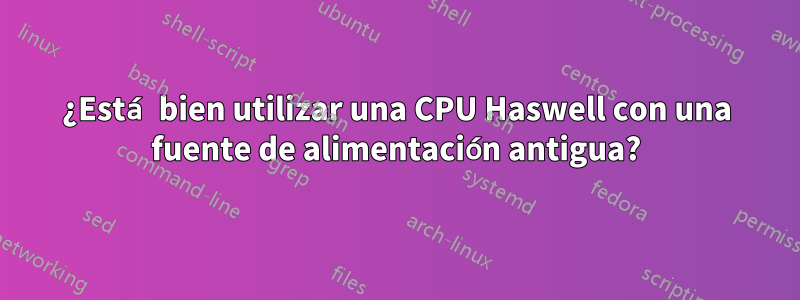 ¿Está bien utilizar una CPU Haswell con una fuente de alimentación antigua?