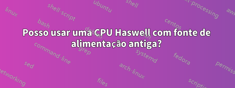 Posso usar uma CPU Haswell com fonte de alimentação antiga?