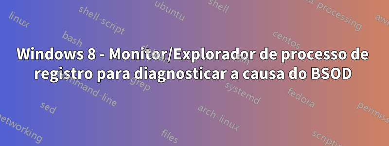 Windows 8 - Monitor/Explorador de processo de registro para diagnosticar a causa do BSOD