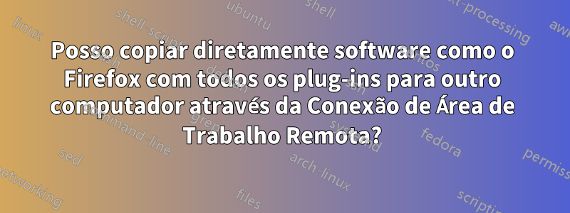 Posso copiar diretamente software como o Firefox com todos os plug-ins para outro computador através da Conexão de Área de Trabalho Remota?