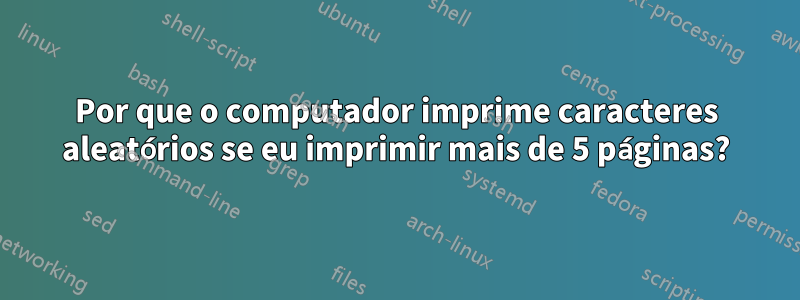 Por que o computador imprime caracteres aleatórios se eu imprimir mais de 5 páginas?