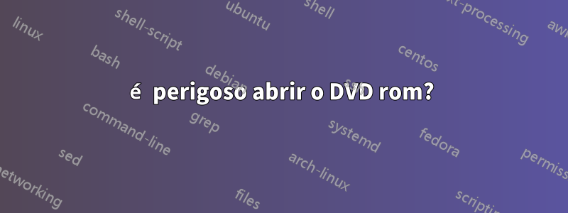 é perigoso abrir o DVD rom?