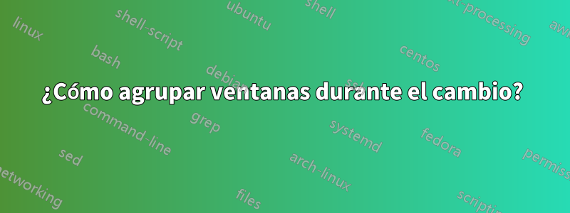 ¿Cómo agrupar ventanas durante el cambio?