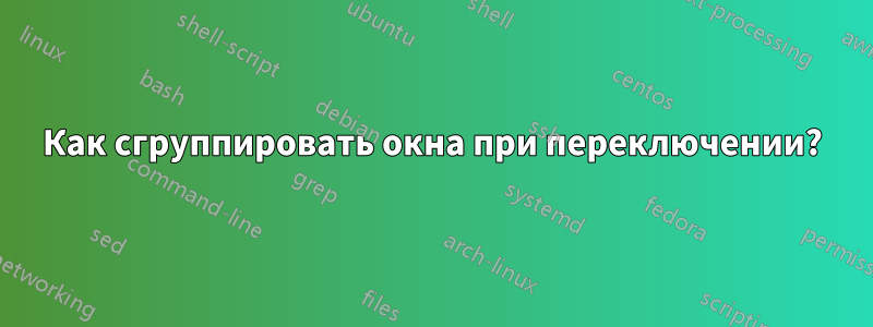 Как сгруппировать окна при переключении?