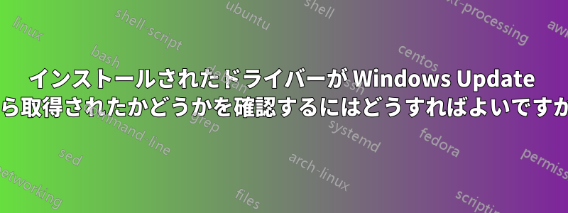 インストールされたドライバーが Windows Update から取得されたかどうかを確認するにはどうすればよいですか?