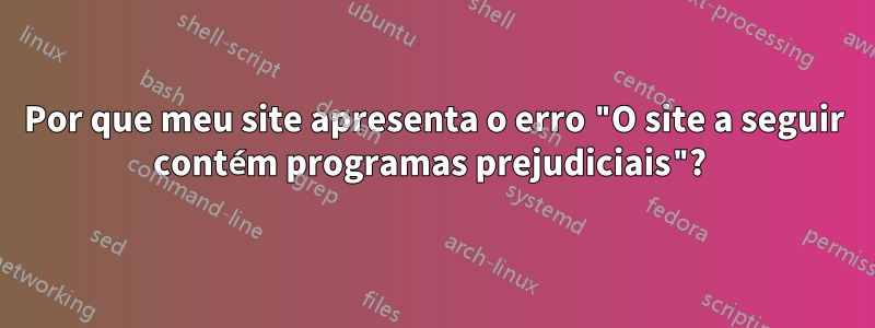 Por que meu site apresenta o erro "O site a seguir contém programas prejudiciais"? 