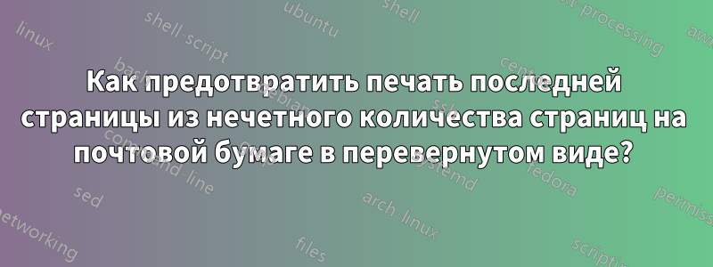 Как предотвратить печать последней страницы из нечетного количества страниц на почтовой бумаге в перевернутом виде?
