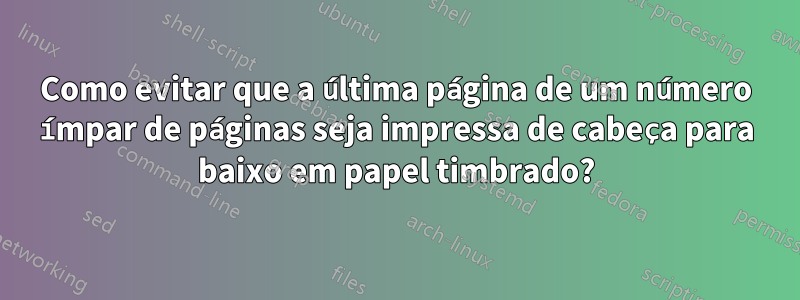 Como evitar que a última página de um número ímpar de páginas seja impressa de cabeça para baixo em papel timbrado?