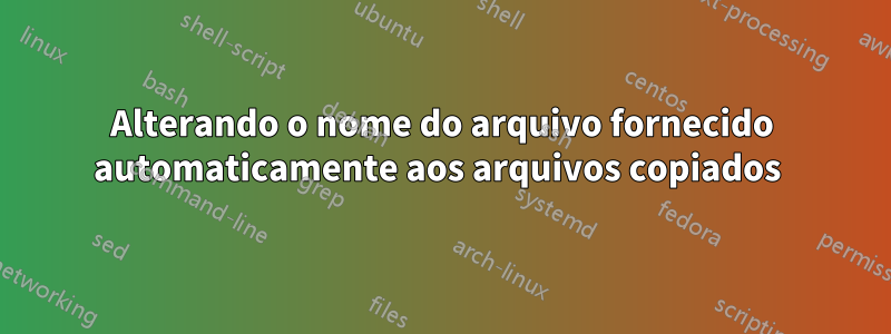 Alterando o nome do arquivo fornecido automaticamente aos arquivos copiados 