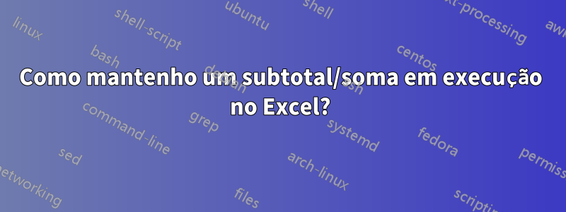 Como mantenho um subtotal/soma em execução no Excel?