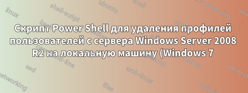 Скрипт Power Shell для удаления профилей пользователей с сервера Windows Server 2008 R2 на локальную машину (Windows 7)