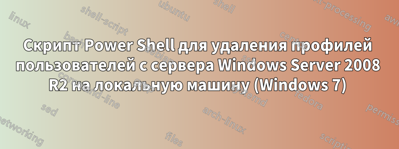 Скрипт Power Shell для удаления профилей пользователей с сервера Windows Server 2008 R2 на локальную машину (Windows 7)