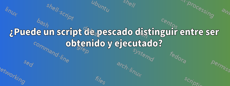 ¿Puede un script de pescado distinguir entre ser obtenido y ejecutado?