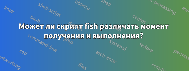 Может ли скрипт fish различать момент получения и выполнения?