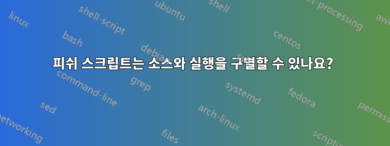 피쉬 스크립트는 소스와 실행을 구별할 수 있나요?