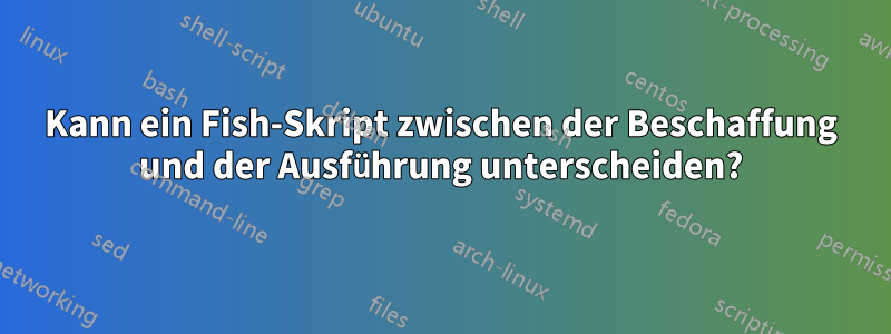 Kann ein Fish-Skript zwischen der Beschaffung und der Ausführung unterscheiden?