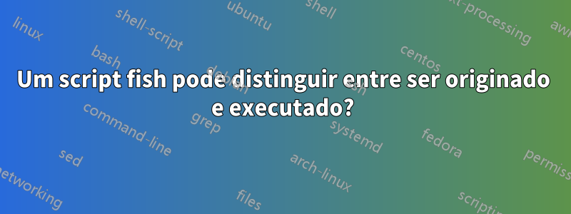 Um script fish pode distinguir entre ser originado e executado?