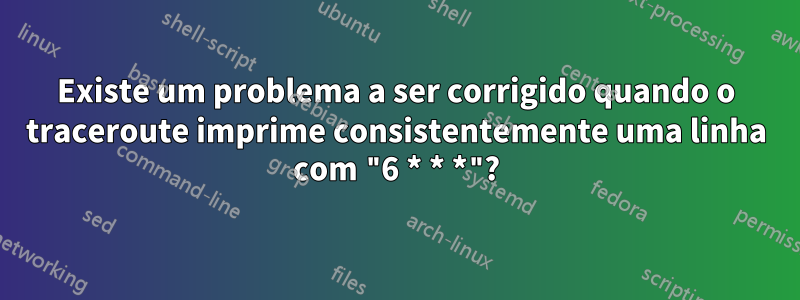 Existe um problema a ser corrigido quando o traceroute imprime consistentemente uma linha com "6 * * *"?
