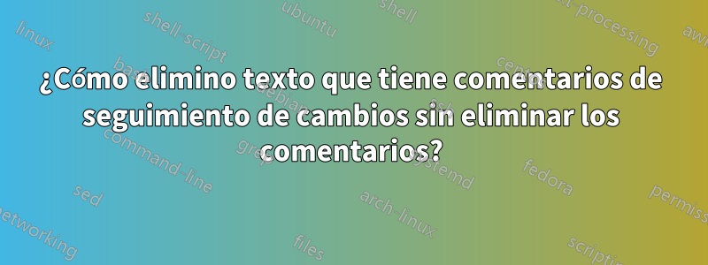 ¿Cómo elimino texto que tiene comentarios de seguimiento de cambios sin eliminar los comentarios?