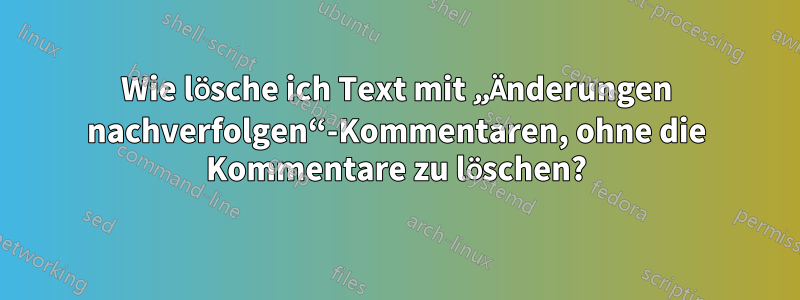 Wie lösche ich Text mit „Änderungen nachverfolgen“-Kommentaren, ohne die Kommentare zu löschen?