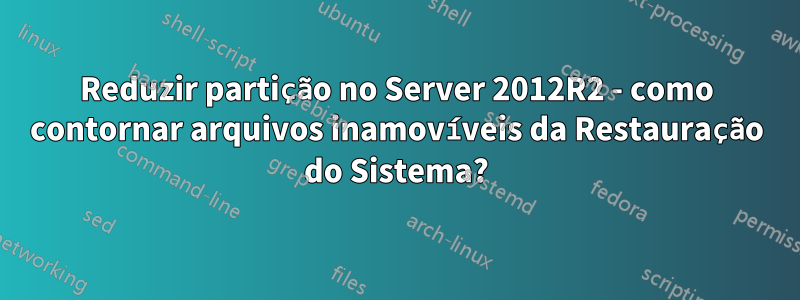 Reduzir partição no Server 2012R2 - como contornar arquivos inamovíveis da Restauração do Sistema?
