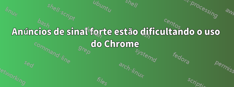 Anúncios de sinal forte estão dificultando o uso do Chrome 