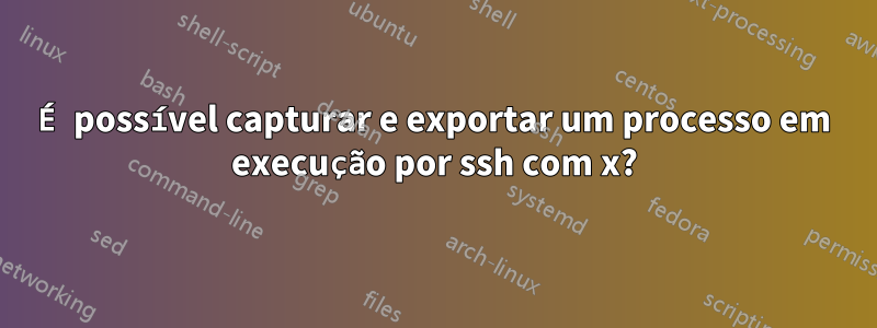 É possível capturar e exportar um processo em execução por ssh com x?