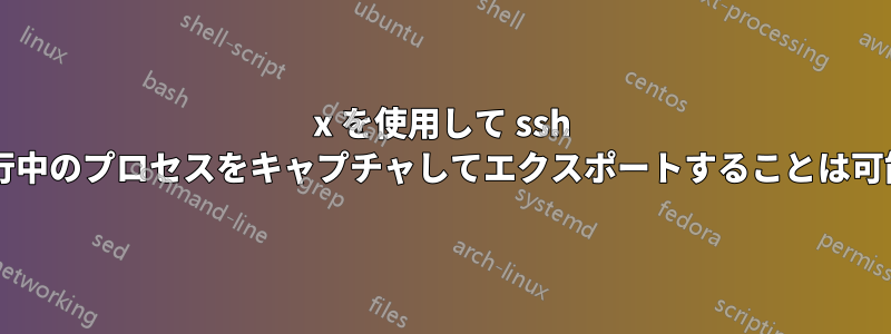 x を使用して ssh 経由で実行中のプロセスをキャプチャしてエクスポートすることは可能ですか?